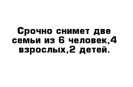 Срочно снимет две семьи из 6 человек,4-взрослых,2 детей.